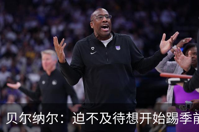 贝尔纳尔：迫不及待想开始踢季前赛 西班牙若表现出色有机会夺冠